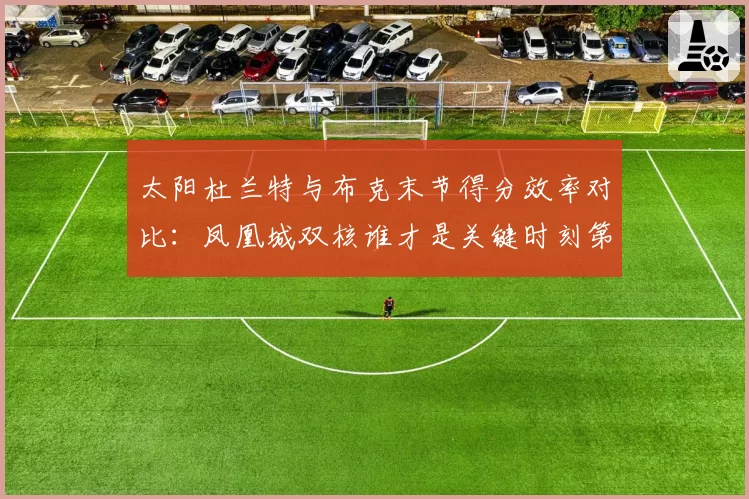 太阳杜兰特与布克末节得分效率对比：凤凰城双核谁才是关键时刻第一选择？