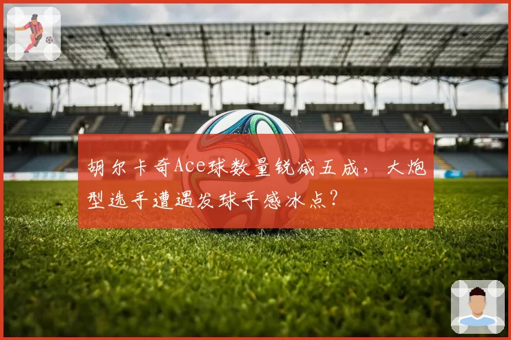 胡尔卡奇Ace球数量锐减五成，大炮型选手遭遇发球手感冰点？