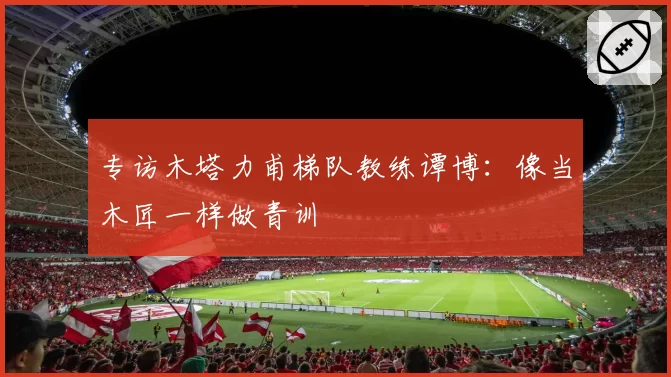 专访木塔力甫梯队教练谭博:像当木匠一样做青训