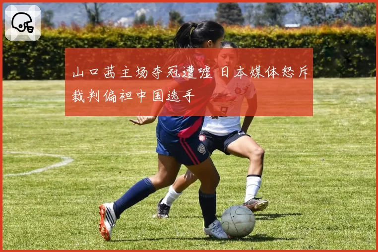 山口茜主场夺冠遭嘘 日本媒体怒斥裁判偏袒中国选手