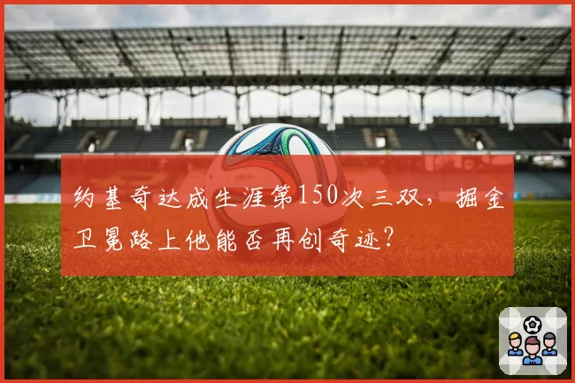 约基奇达成生涯第150次三双，掘金卫冕路上他能否再创奇迹？
