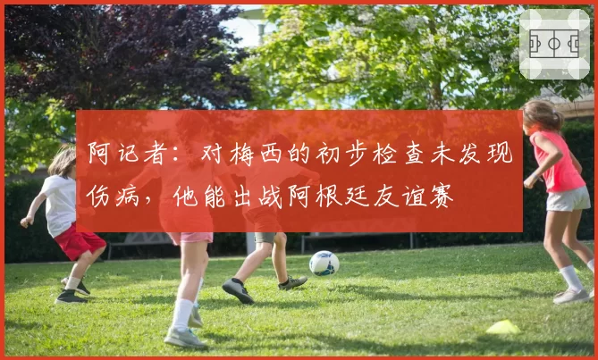 阿记者:对梅西的初步检查未发现伤病,他能出战阿根廷友谊赛
