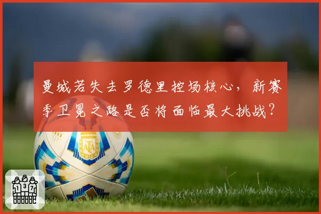 曼城若失去罗德里控场核心，新赛季卫冕之路是否将面临最大挑战？