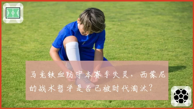 马竞铁血防守本赛季失灵,西蒙尼的战术哲学是否已被时代淘汰?