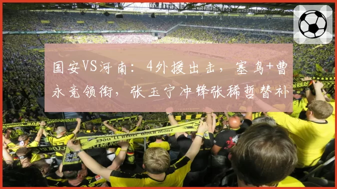 国安VS河南:4外援出击,塞鸟+曹永竞领衔,张玉宁冲锋张稀哲替补