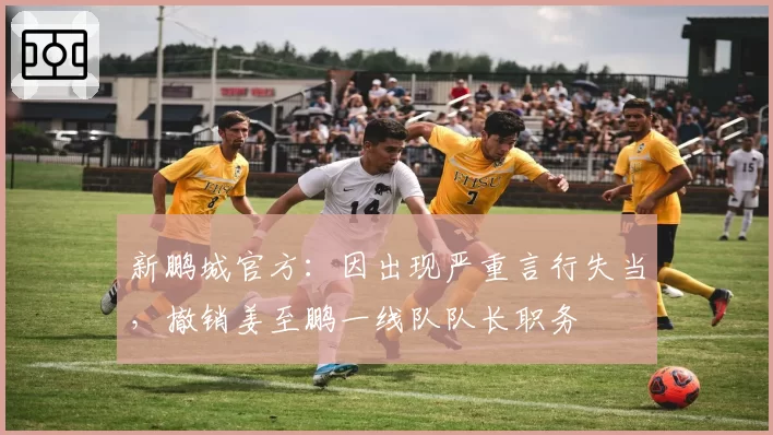 新鹏城官方：因出现严重言行失当，撤销姜至鹏一线队队长职务