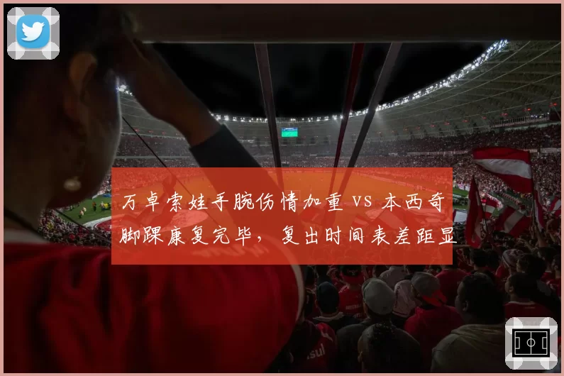万卓索娃手腕伤情加重 vs 本西奇脚踝康复完毕，复出时间表差距显著