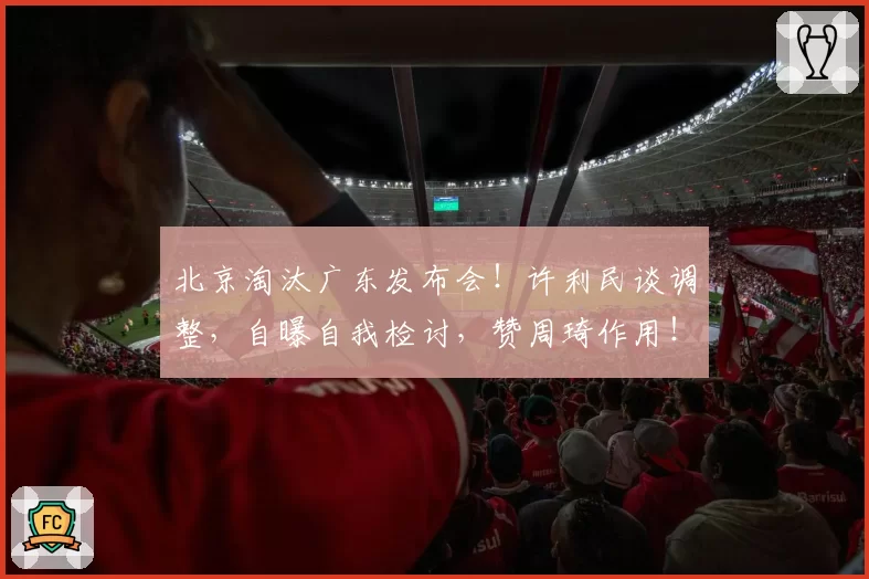 北京淘汰广东发布会！许利民谈调整，自曝自我检讨，赞周琦作用！