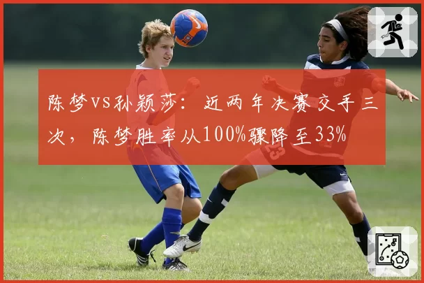 陈梦vs孙颖莎：近两年决赛交手三次，陈梦胜率从100%骤降至33%