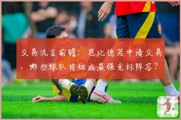 交易流言前瞻:恩比德若申请交易,哪些球队将组成最强竞标阵容?