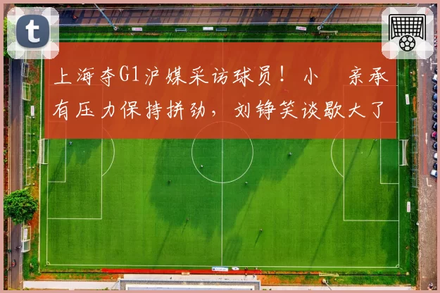 上海夺G1沪媒采访球员!小偰亲承有压力保持拼劲,刘铮笑谈歇大了