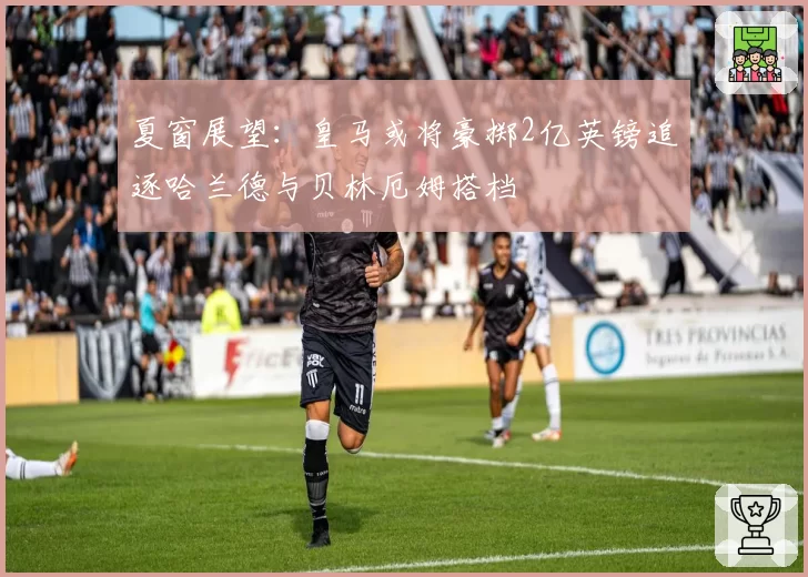 夏窗展望：皇马或将豪掷2亿英镑追逐哈兰德与贝林厄姆搭档