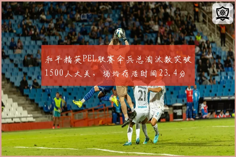和平精英PEL联赛伞兵总淘汰数突破1500人大关，场均存活时间23.4分钟居历史第一__br_