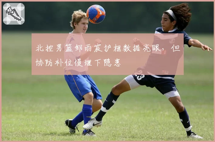 北控男篮邹雨宸护框数据亮眼，但协防补位慢埋下隐患