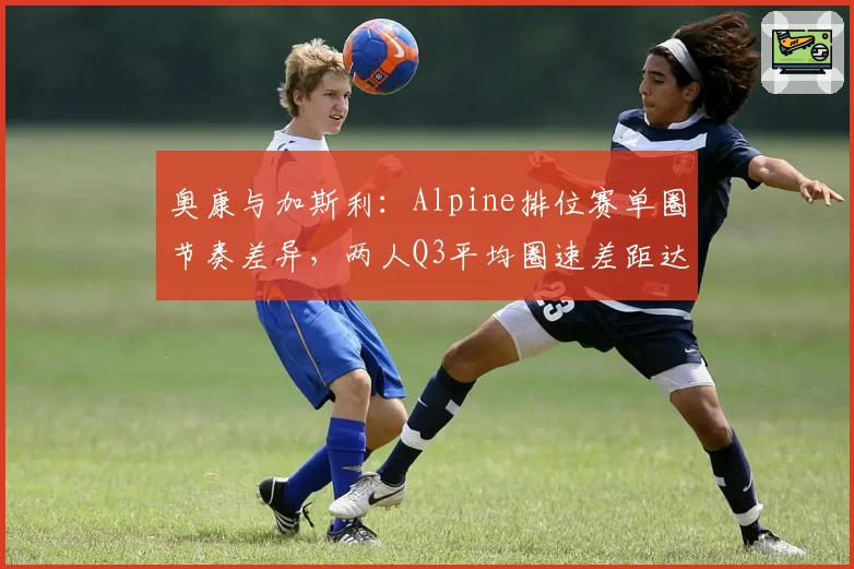 奥康与加斯利：Alpine排位赛单圈节奏差异，两人Q3平均圈速差距达0.3秒的深层原因