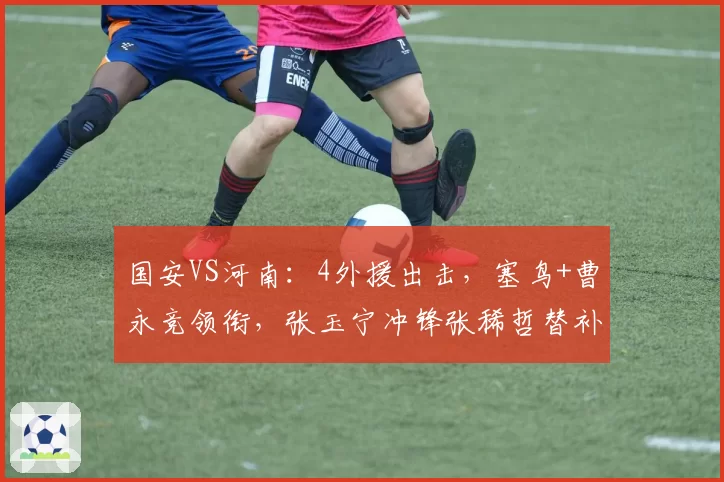 国安VS河南:4外援出击,塞鸟+曹永竞领衔,张玉宁冲锋张稀哲替补