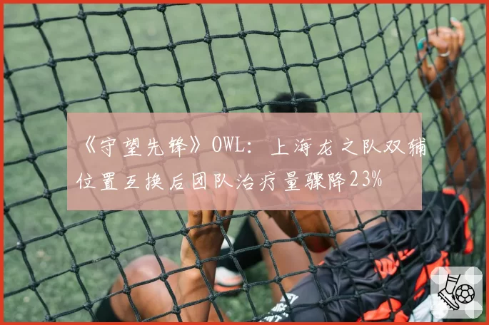 《守望先锋》OWL:上海龙之队双辅位置互换后团队治疗量骤降23%