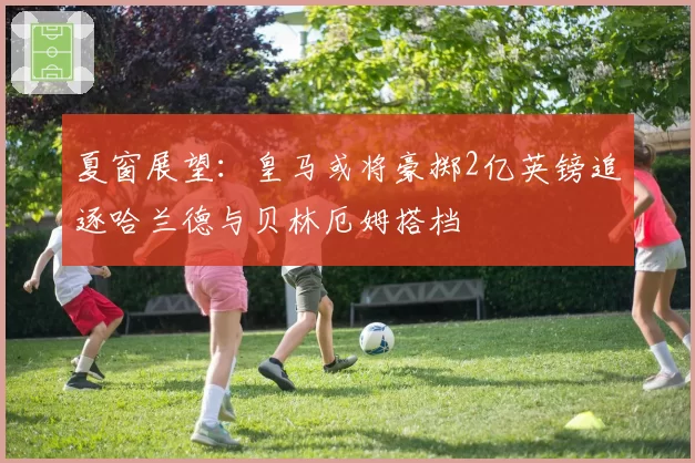 夏窗展望：皇马或将豪掷2亿英镑追逐哈兰德与贝林厄姆搭档