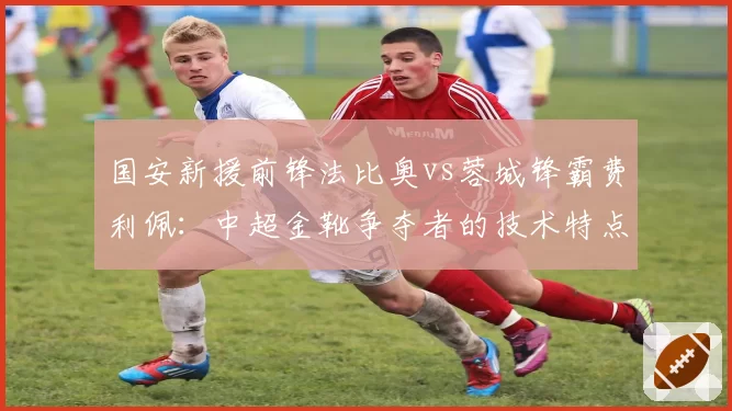 国安新援前锋法比奥vs蓉城锋霸费利佩：中超金靴争夺者的技术特点全面对比