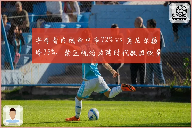 字母哥内线命中率72% vs 奥尼尔巅峰75%，禁区统治力跨时代数据较量
