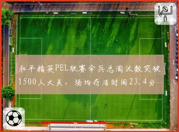 和平精英PEL联赛伞兵总淘汰数突破1500人大关,场均存活时间23.4分钟居历史第一__br_