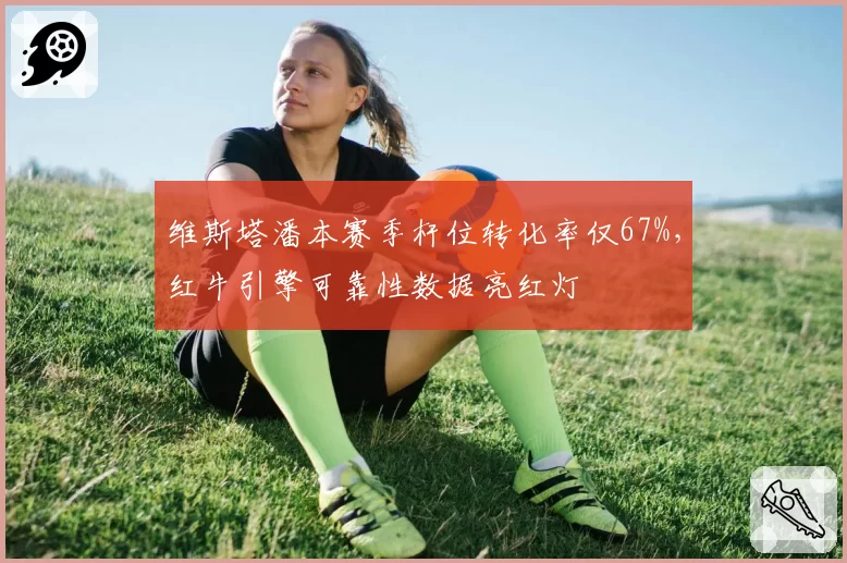 维斯塔潘本赛季杆位转化率仅67%，红牛引擎可靠性数据亮红灯