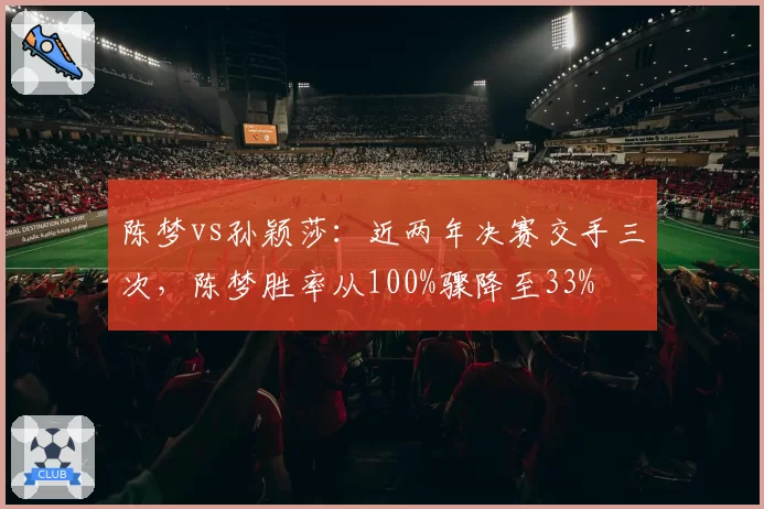 陈梦vs孙颖莎：近两年决赛交手三次，陈梦胜率从100%骤降至33%