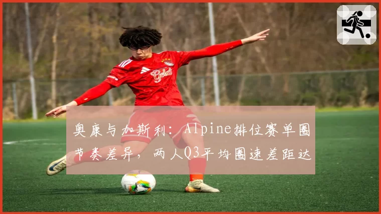 奥康与加斯利：Alpine排位赛单圈节奏差异，两人Q3平均圈速差距达0.3秒的深层原因