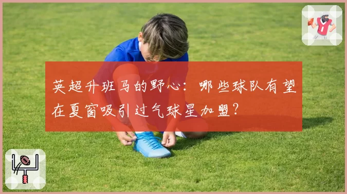英超升班马的野心:哪些球队有望在夏窗吸引过气球星加盟?