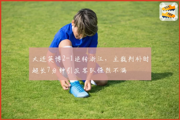 大连英博2-1逆转浙江,主裁判补时超长7分钟引发客队强烈不满