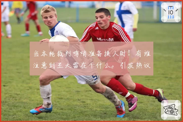 当本轮裁判鸣哨准备换人时！有谁注意到王大雷在干什么，引发热议