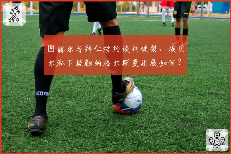 图赫尔与拜仁续约谈判破裂，埃贝尔私下接触纳格尔斯曼进展如何？