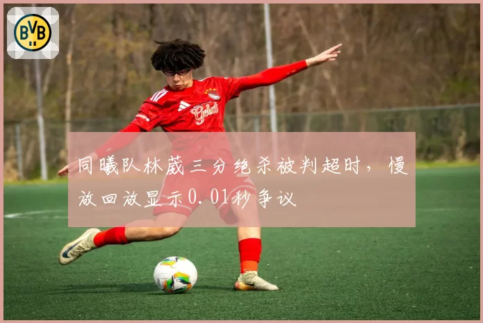同曦队林葳三分绝杀被判超时,慢放回放显示0.01秒争议