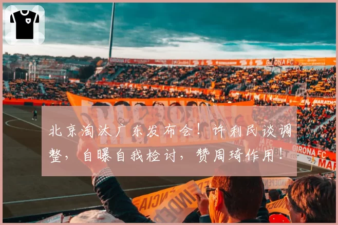 北京淘汰广东发布会！许利民谈调整，自曝自我检讨，赞周琦作用！