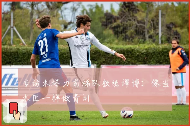 专访木塔力甫梯队教练谭博:像当木匠一样做青训