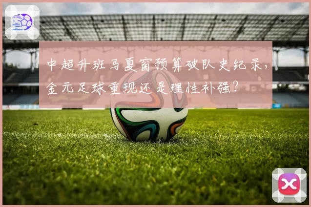 中超升班马夏窗预算破队史纪录，金元足球重现还是理性补强？