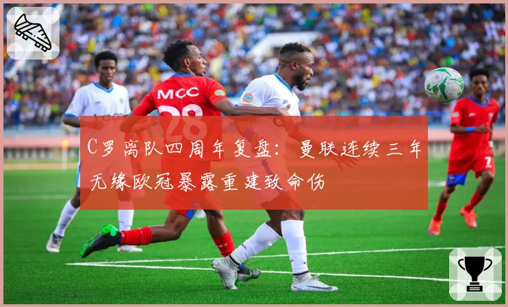 C罗离队四周年复盘:曼联连续三年无缘欧冠暴露重建致命伤