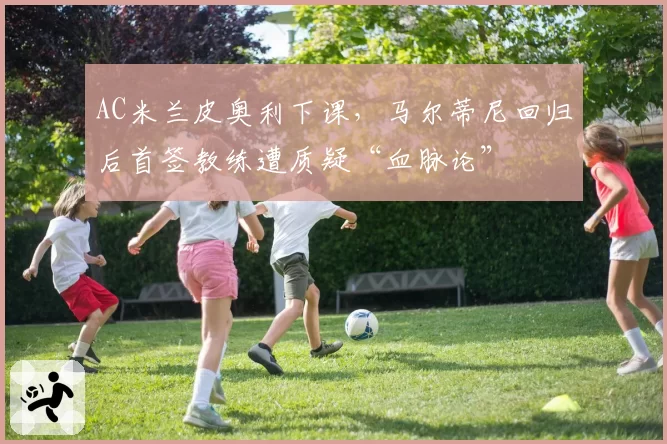 AC米兰皮奥利下课，马尔蒂尼回归后首签教练遭质疑“血脉论”