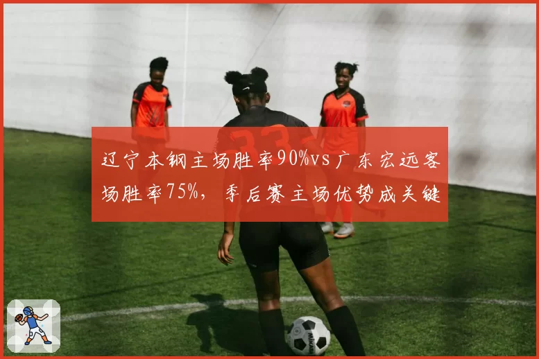 辽宁本钢主场胜率90%vs广东宏远客场胜率75%，季后赛主场优势成关键变量