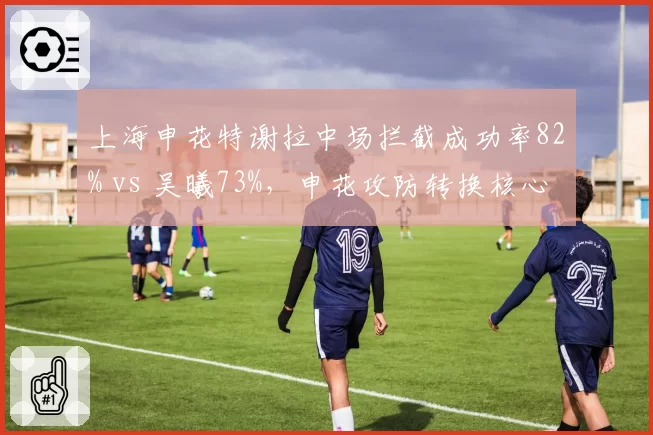 上海申花特谢拉中场拦截成功率82% vs 吴曦73%,申花攻防转换核心更迭信号明显