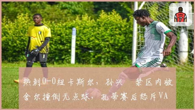 热刺0-0纽卡斯尔，孙兴慜禁区内被舍尔撞倒无点球，孔蒂赛后怒斥VAR