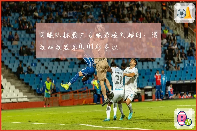 同曦队林葳三分绝杀被判超时,慢放回放显示0.01秒争议