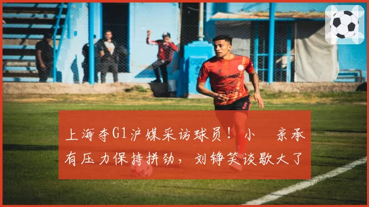 上海夺G1沪媒采访球员!小偰亲承有压力保持拼劲,刘铮笑谈歇大了