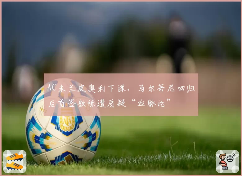 AC米兰皮奥利下课，马尔蒂尼回归后首签教练遭质疑“血脉论”