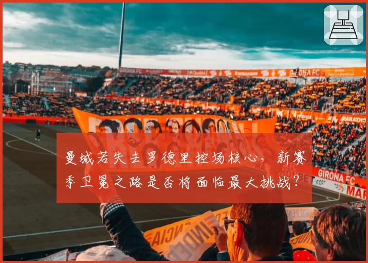 曼城若失去罗德里控场核心，新赛季卫冕之路是否将面临最大挑战？