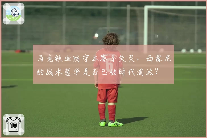 马竞铁血防守本赛季失灵,西蒙尼的战术哲学是否已被时代淘汰?