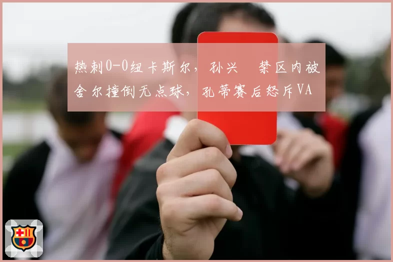 热刺0-0纽卡斯尔，孙兴慜禁区内被舍尔撞倒无点球，孔蒂赛后怒斥VAR