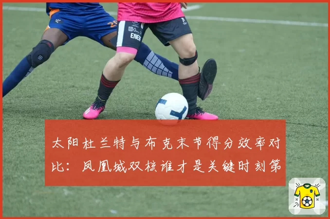 太阳杜兰特与布克末节得分效率对比：凤凰城双核谁才是关键时刻第一选择？