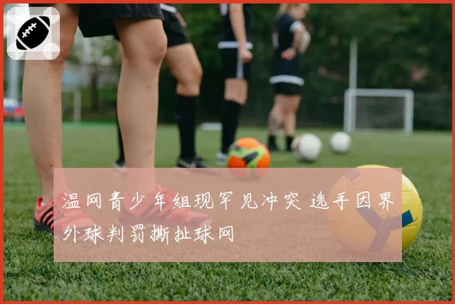 温网青少年组现罕见冲突 选手因界外球判罚撕扯球网