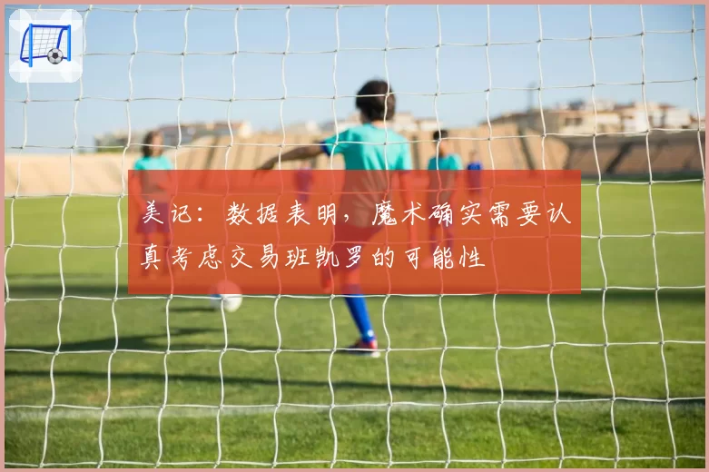 美记：数据表明，魔术确实需要认真考虑交易班凯罗的可能性